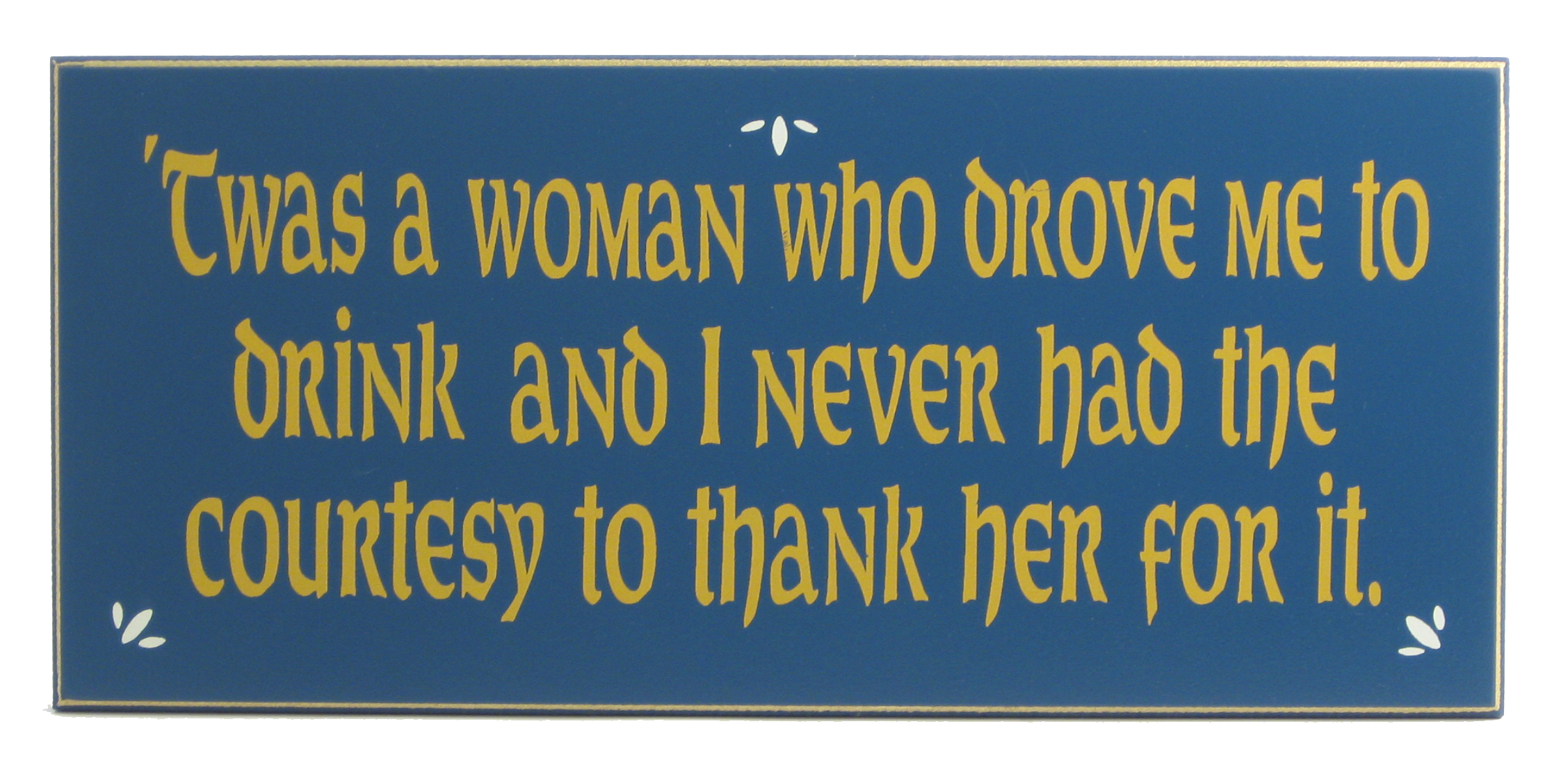 Twas a woman who drove me to drink and I never had the courtesy to thank her for it